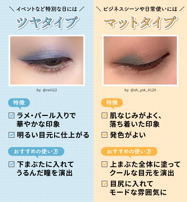イベントなど特別な日にはツヤタイプ。ラメ・パール入りで華やかな印象で明るい目元に仕上がるのが特徴。おすすめの使い方は下まぶたに入れてうるんだ瞳を演出する方法。ビジネスシーンや日常使いにはマットタイプ。肌なじみがよく、落ち着いた印象で発色がよいのが特徴。おすすめの使い方は上まぶた全体に塗ってクールな目元を演出・目尻に入れてモードな雰囲気にする方法。
