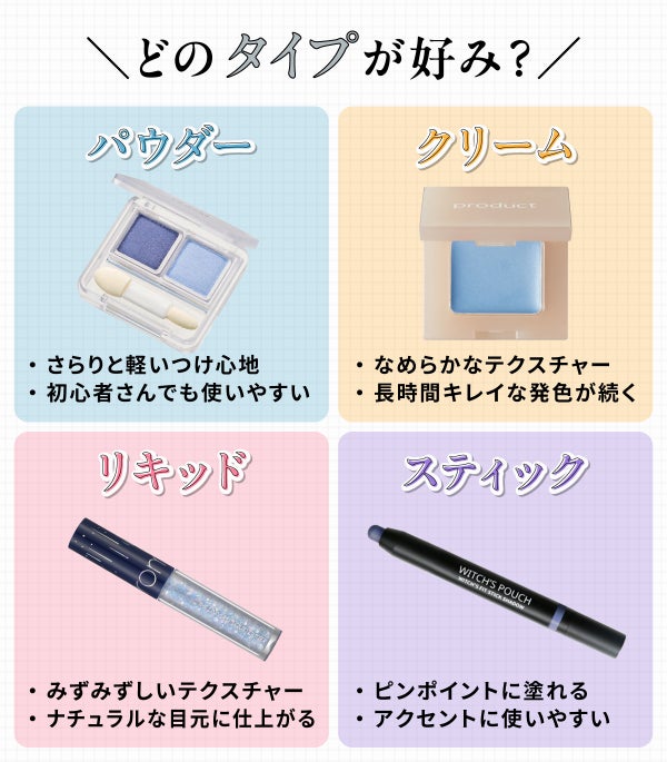 どのタイプが好み?パウダータイプはさらりと軽いつけ心地で初心者さんでも使いやすい。クリームタイプはなめらかなテクスチャーで長時間キレイな発色が続く。リキッドタイプはみずみずしいテクスチャーでナチュラルな目元に仕上がる。スティックタイプはピンポイントに塗れてアクセントに使いやすい。
