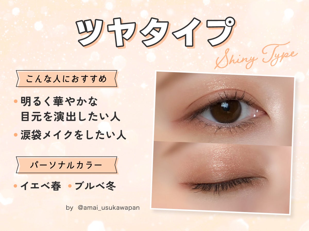 ツヤタイプは明るく華やかな目元を演出したい人や涙袋メイクをしたい人におすすめ。パーソナルカラーはイエベ春やブルベ冬がおすすめ。