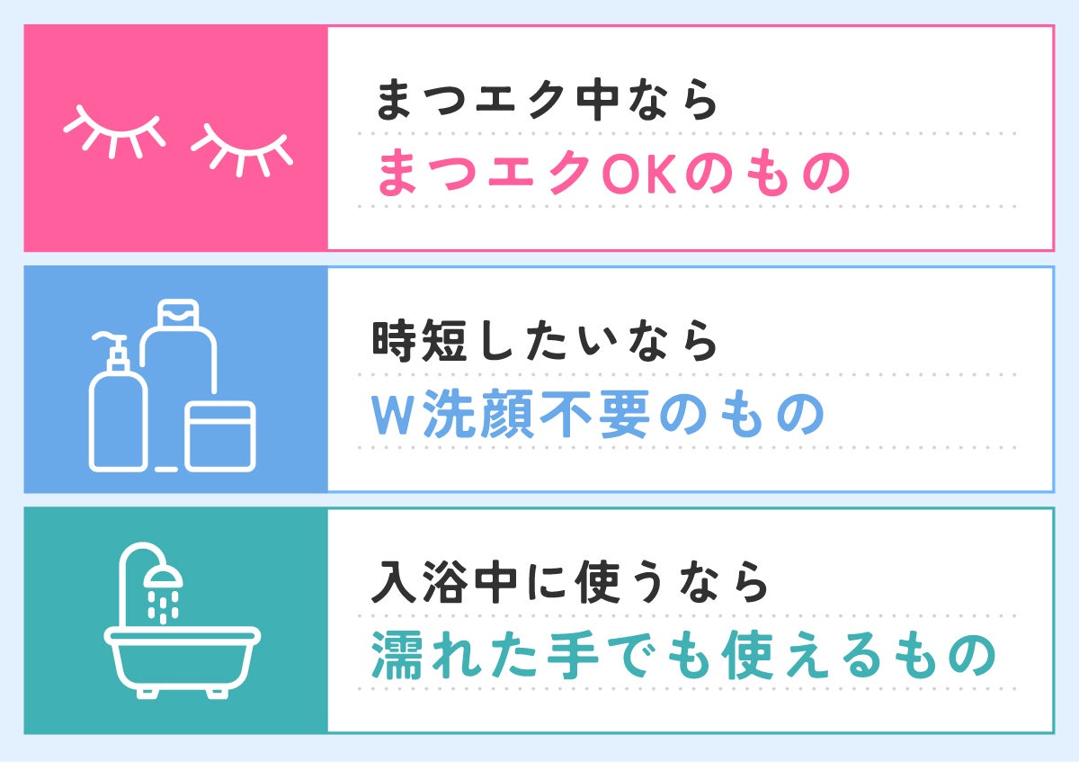 まつエク中ならまつエクOKのもの。時短したいならW洗顔不要のもの。入浴中に使うなら濡れた手でも使えるもの。