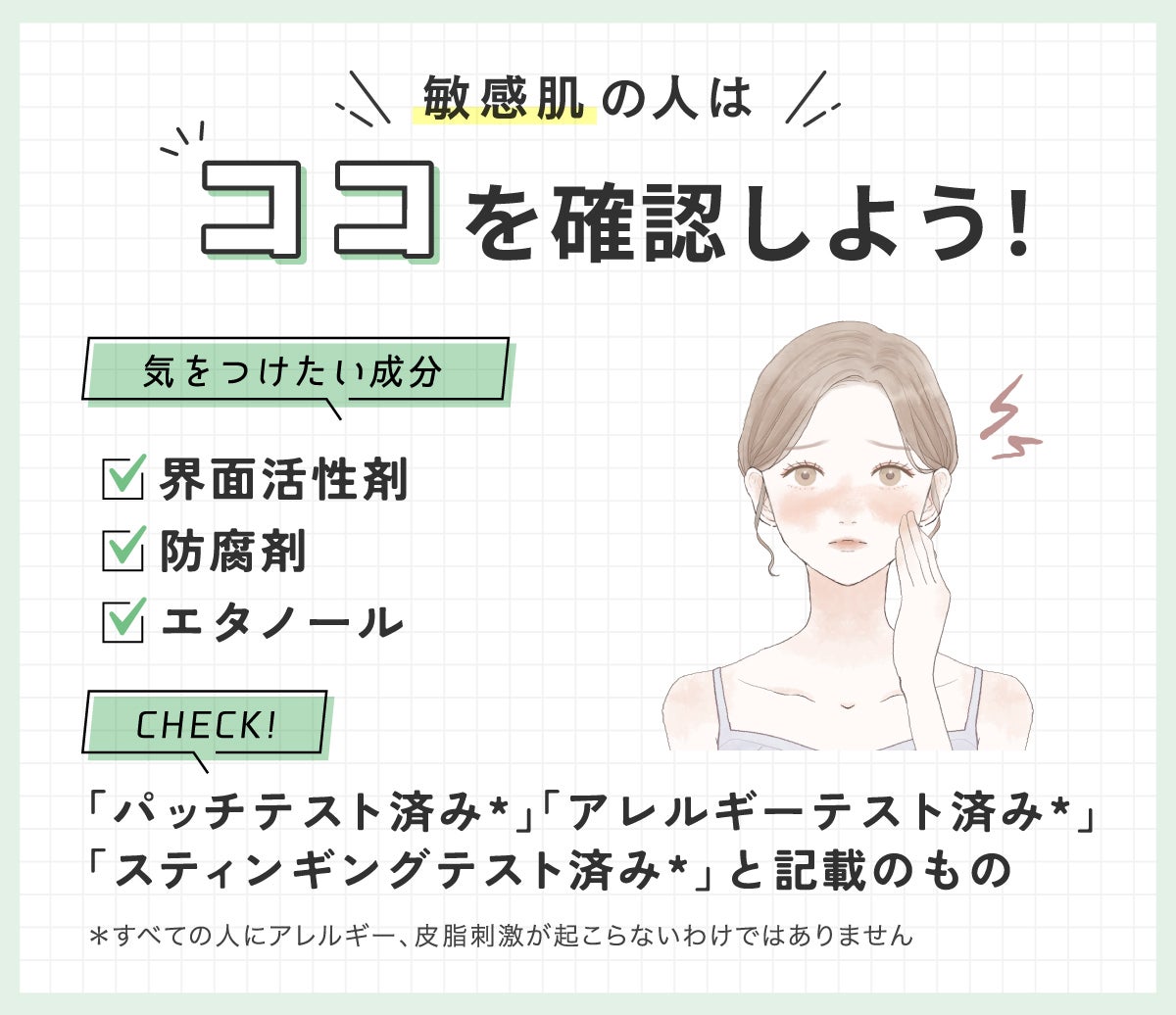 敏感肌の人は気をつけたい成分の界面活性剤・防腐剤・エタノールを確認しよう!「パッチテスト済み*」「アレルギーテスト済み*」「スティンギングテスト済み*」と記載のものもチェック!*すべての人にアレルギー、皮膚刺激が起こらないというわけではありません