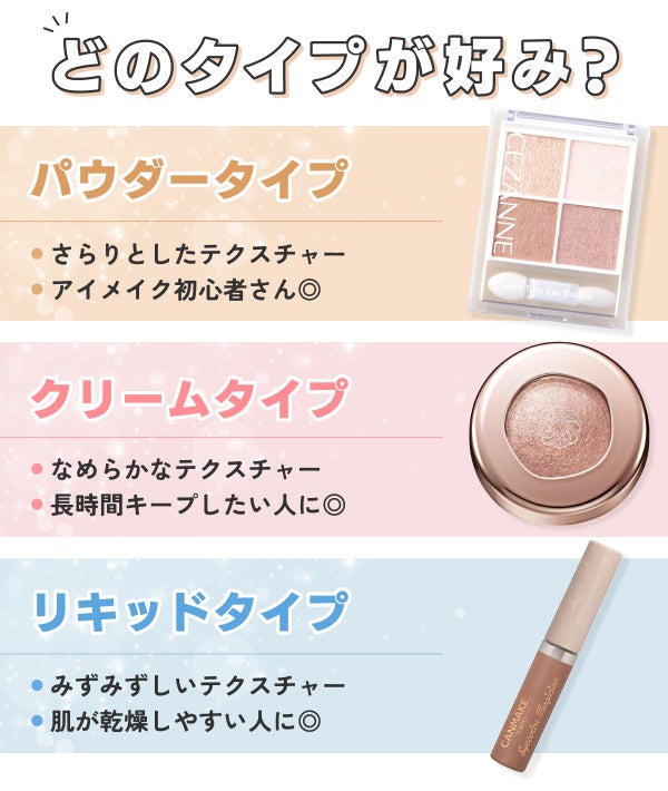 どのテクスチャーが好み?パウダータイプはさらりとしたテクスチャーでアイメイク初心者さん◎。クリームタイプはなめらかなテクスチャーで長時間キープしたい人に◎。リキッドタイプはみずみずしいテクスチャーで肌が乾燥しやすい人に◎。