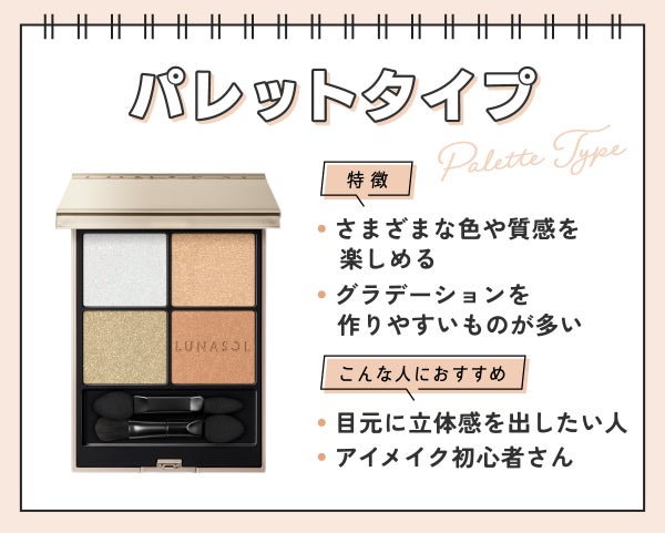 パレットタイプはさまざまな質感を楽しめてグラデーションを作りやすいものが多いのが特徴。目元に立体感を出したい人やアイメイク初心者さんにおすすめ。