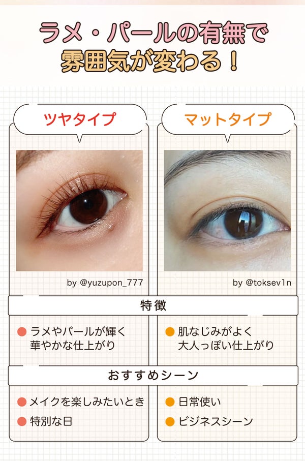 ラメ・パールの有無で雰囲気が変わる!ツヤタイプはラメやパールが輝いて華やかな仕上がりになります。メイクを楽しみたいときや特別な日におすすめ。マットタイプは肌なじみがよく大人っぽい仕上がりで日常使いやビジネスシーンにおすすめ。