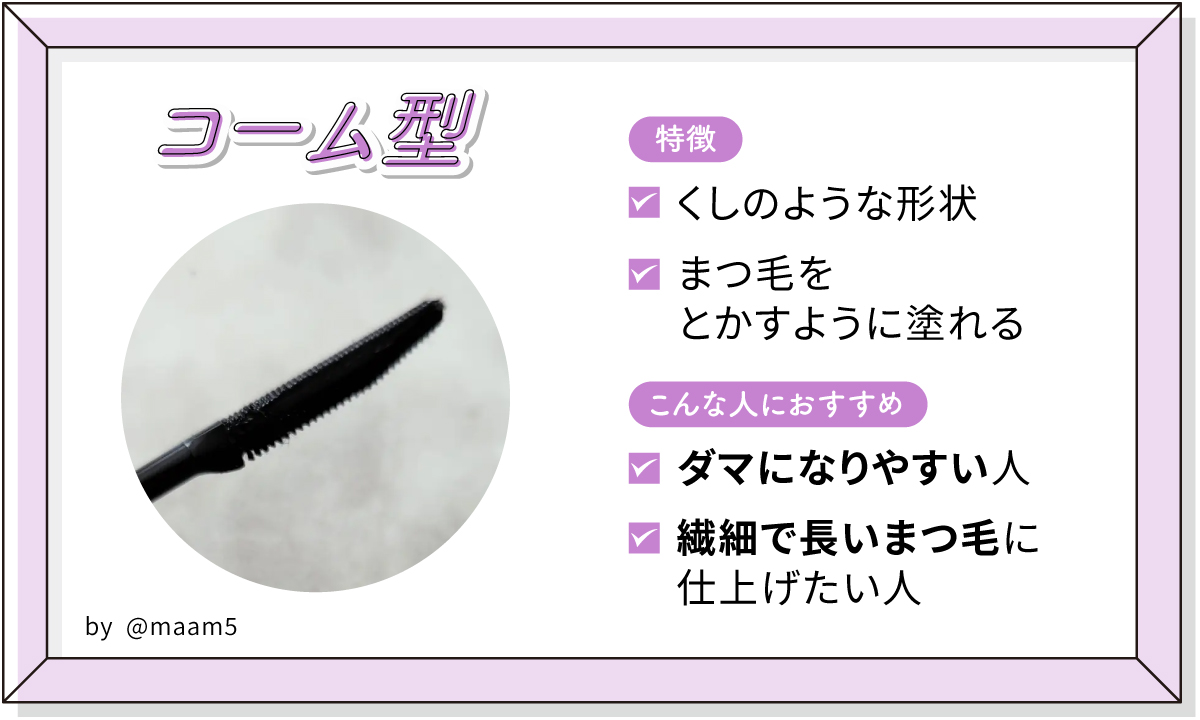 コーム型はくしのような形状でまつ毛をとかすように塗れるのが特徴。ダマになりやすい人や繊細で長いまつ毛に仕上げたい人におすすめ。