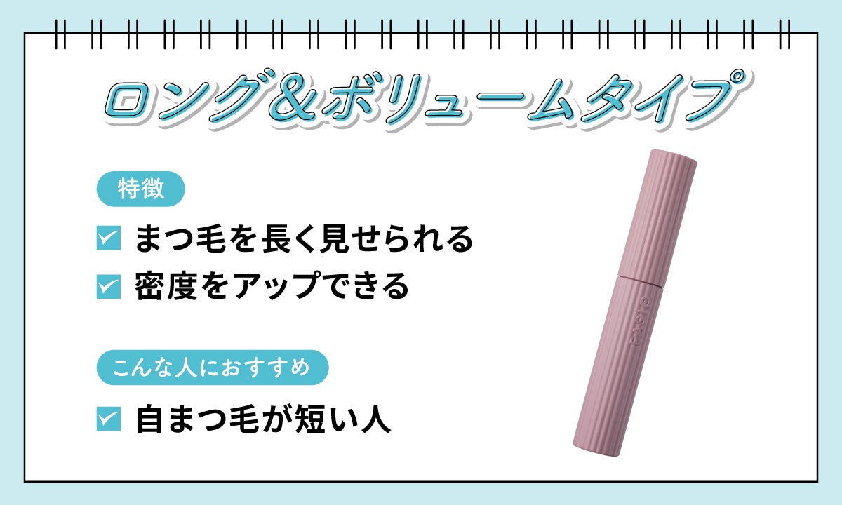 ロング&ボリュームタイプはまつ毛を長く見せられ密度をアップできるのが特徴。自まつ毛が短い人におすすめ。