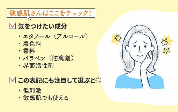 敏感肌さんはここをチェック!気をつけたい成分は、エタノール(アルコール)・着色料・香料・パラベン(防腐剤)・界面活性剤。低刺激、敏感肌でも使えるといった表記にも注目して選ぶとよい。