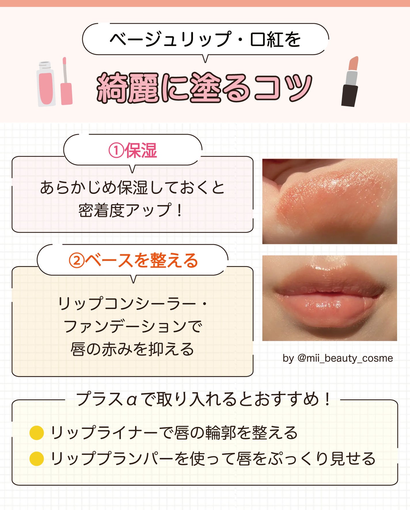 ベージュリップ・口紅を綺麗に塗るコツ。①保湿:あらかじめ保湿しておくと密着度アップ!②ベースを整える:リップコンシーラー・ファンデーションで唇の赤みを抑える。リップライナーで唇の輪郭を整える・リッププランパーを使って唇をぷっくり見せるをプラスαで取り入れるとおすすめ!