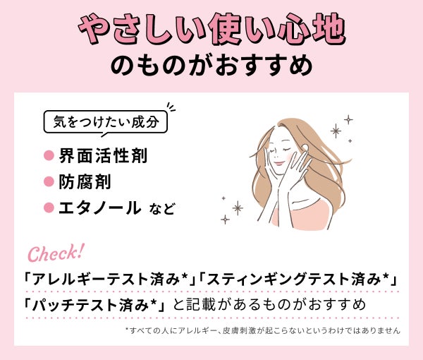 やさしい使い心地のものがおすすめ。気をつけたい成分は界面活性剤・防腐剤・エタノールなど。 「アレルギーテスト済み*」「スティンギングテスト済み*」「パッチテスト済み*」と記載があるものがおすすめ。*すべての人にアレルギー、皮膚刺激が起こらないというわけではありません