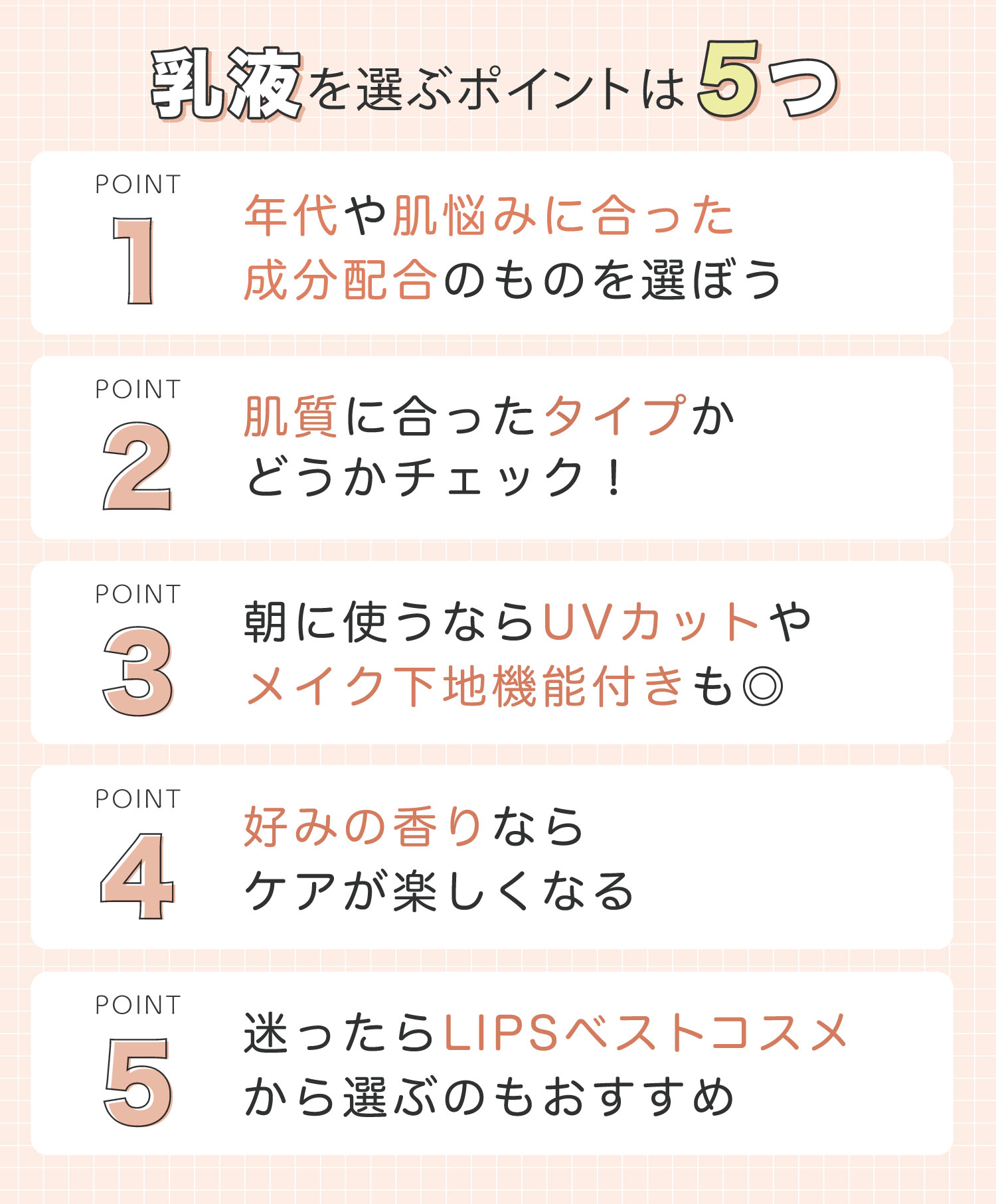 乳液を選ぶポイントは5つ。1つめは、年代や肌悩みに合った成分配合のものを選ぼう。2つめは、肌質に合ったタイプかどうかチェック！3つめは、朝に使うならUVカットやメイク下地機能付きもおすすめ。4つめは、好みの香りならケアが楽しくなる。5つめは、迷ったらLIPSベストコスメから選ぶのもおすすめ。
