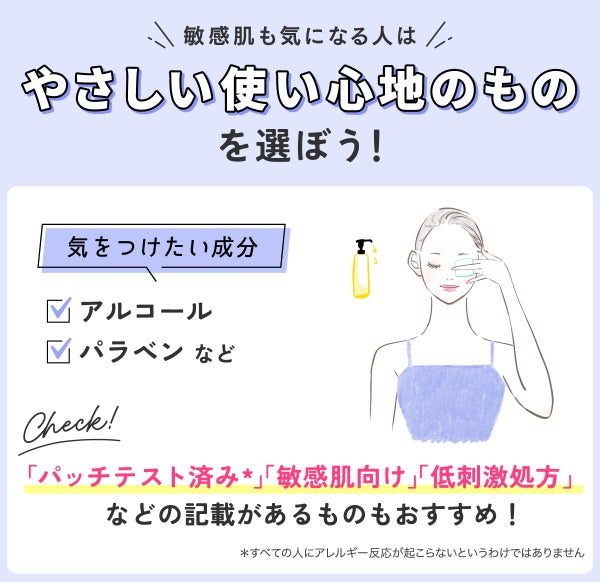 敏感肌も気になる人はやさしい使い心地のものを選ぼう。気をつけたい成分はアルコール・パラベンなどです。「パッチテスト済み*」「敏感肌向け」「低刺激処方」などの記載があるものもおすすめ。*すべての人にアレルギー反応が起こらないというわけではありません