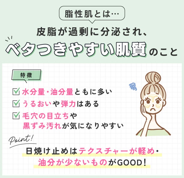 脂性肌とは皮脂が過剰に分泌され、ベタつきやすい肌質のこと。水分量・油分量ともに多いのでうるおいや弾力はあるが毛穴の目立ちや黒ずみ汚れが気になりやすいのが特徴。日焼け止めはテクスチャーが軽め・油分が少ないものがGOOD!