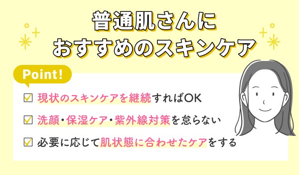普通肌さんにおすすめのスキンケア。現状のスキンケアを維持すればOKで、洗顔・保湿ケア・紫外線対策を怠らない。必要に応じて肌状態に合わせたケアをする。