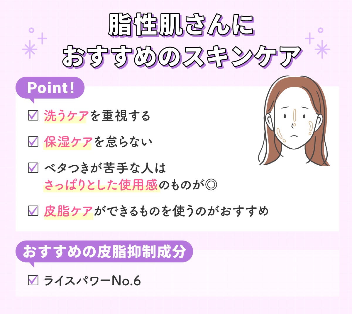 脂性肌さんにおすすめのスキンケア。洗うケアを重視し、保湿ケアも怠らない。ベタつきが苦手な人は、さっぱりとした使用感のものがよい。皮脂ケアができるものを使うのがおすすめ。おすすめの皮脂抑制成分は、ライスパワーNo.6。