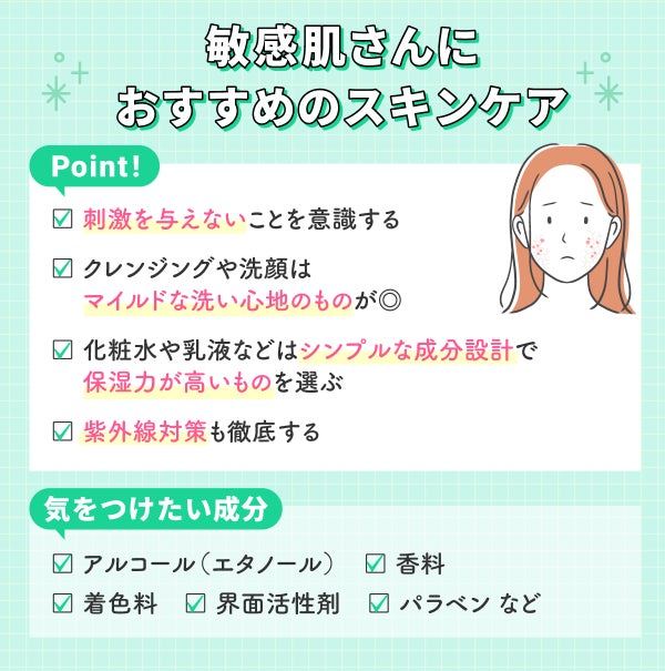 敏感肌さんにおすすめのスキンケア。刺激を与えないことを意識し、クレンジングや洗顔はマイルドな洗い心地のものがおすすめ。化粧水や乳液などはシンプルな成分設計で保湿力が高いものを選び、紫外線対策も徹底する。気をつけたい成分は、アルコール(エタノール)・香料・着色料・界面活性剤・パラベンなど。