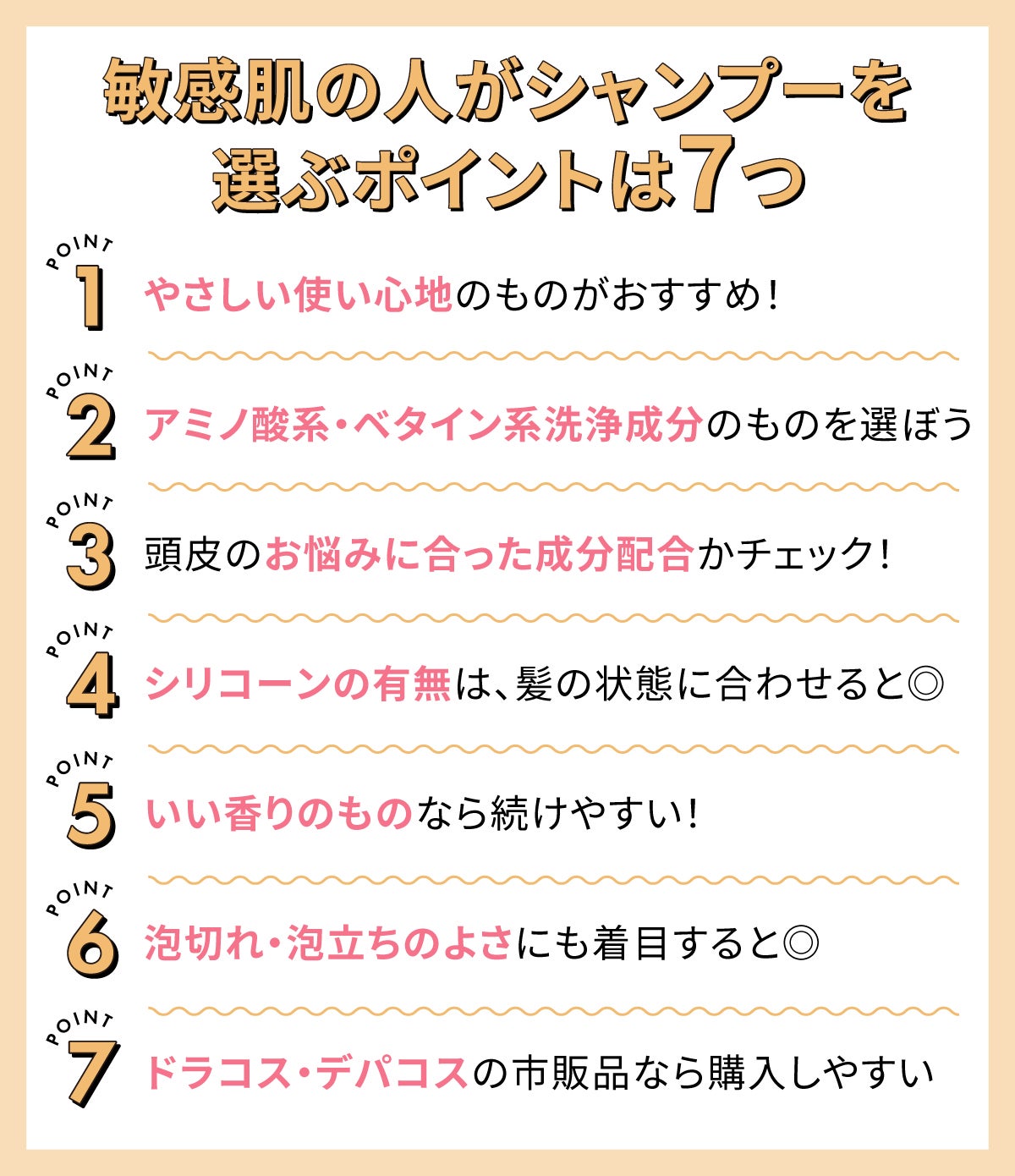 敏感肌の人がシャンプーを選ぶポイントは7つ。やさしい使い心地のものがおすすめ!アミノ酸系・ベタイン系洗浄成分のものを選ぼう。頭皮のお悩みに合った成分配合かチェック!シリコーンの有無は、髪の状態に合わせると◎。いい香りのものなら続けやすい!泡切れ・泡立ちのよさにも着目すると◎。ドラコス・デパコスの市販品なら購入しやすい。