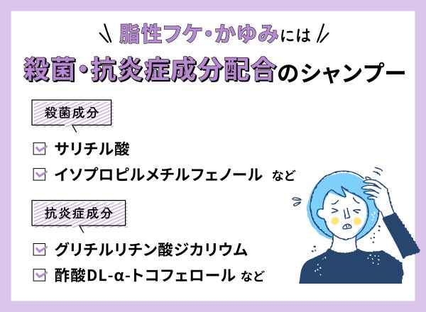 脂性フケ・かゆみには殺菌・抗炎症成分配合のシャンプーがおすすめ。殺菌成分はサリチル酸・イソプロピルメチルフェノールなど。抗炎症成分はグリチルリチン酸ジカリウム・酢酸DL-α-トコフェロールなど。