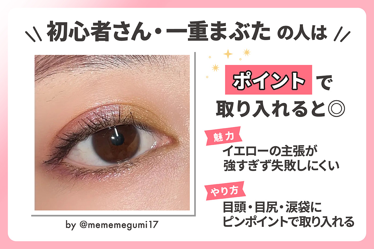初心者さん・一重まぶたの人はポイントで取り入れると◎イエローの主張が強すぎず失敗しにくいのが魅力。目頭・目尻・涙袋にピンポイントで取り入れるのがおすすめ。