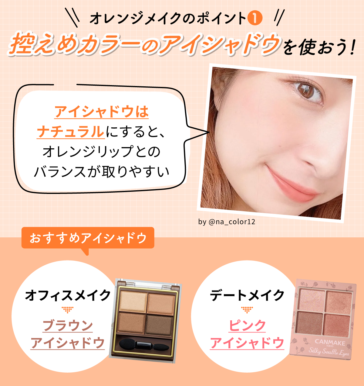 オレンジメイクのポイント①控えめカラーのアイシャドウを使おう！アイシャドウはナチュラルにすると、オレンジリップとのバランスが取りやすい。オフィスメイクならブラウンアイシャドウ、デートメイクならピンクアイシャドウがおすすめ。