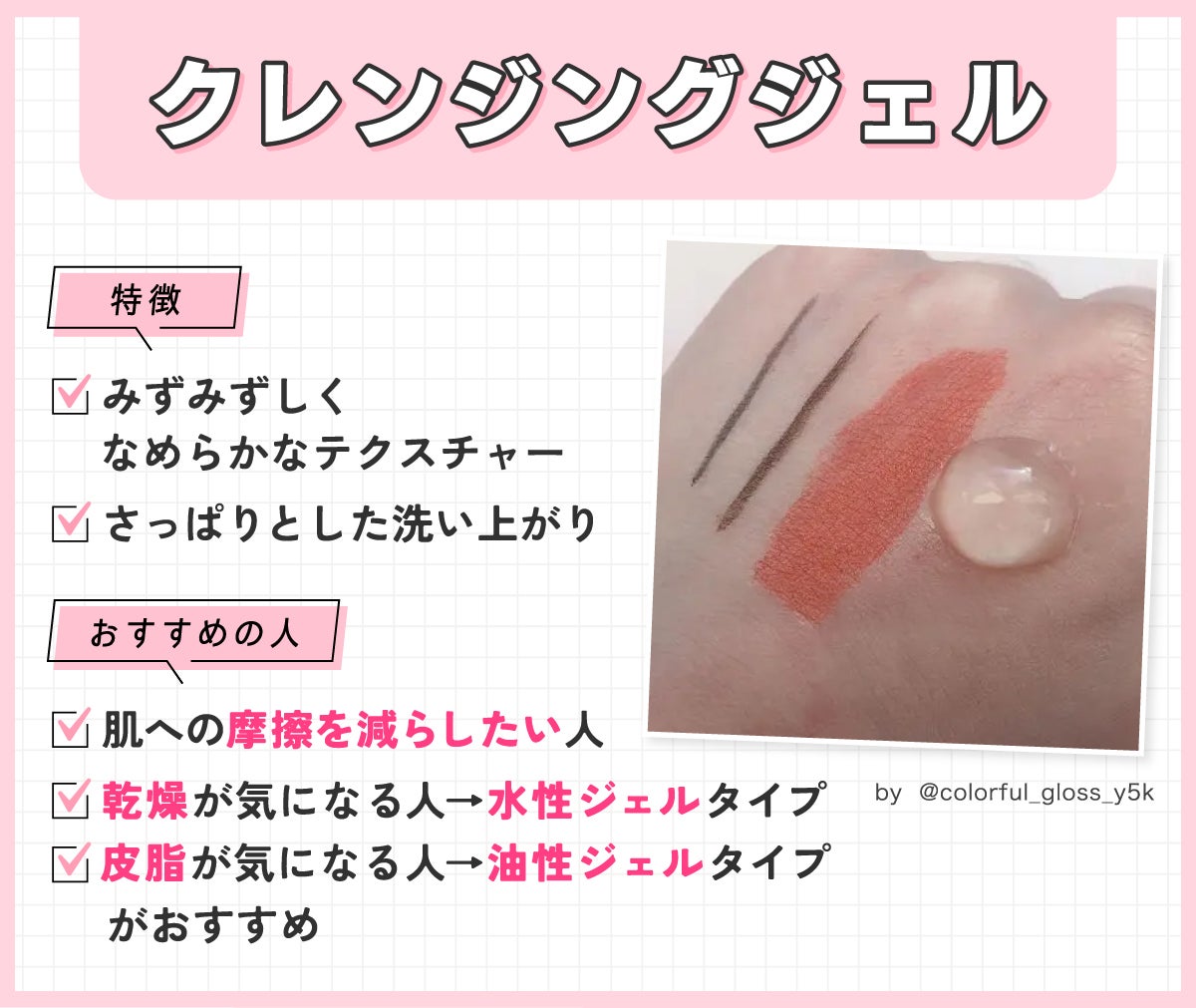 クレンジングジェルはみずみずしくなめらかなテクスチャーでさっぱりとした洗い上がりが特徴。肌への摩擦を減らしたい人におすすめ。乾燥が気になる人は水性ジェルタイプ、皮脂が気になる人には油性ジェルタイプがおすすめです。