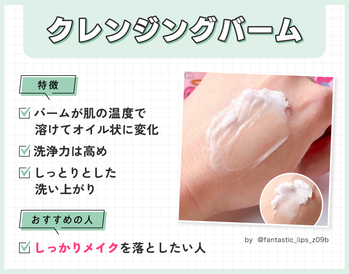 クレンジングバームはバームが肌の温度で溶けてオイル状に変化する。洗浄力は高めでしっとりとした洗い上がりが特徴。しっかりメイクを落としたい人におすすめ。