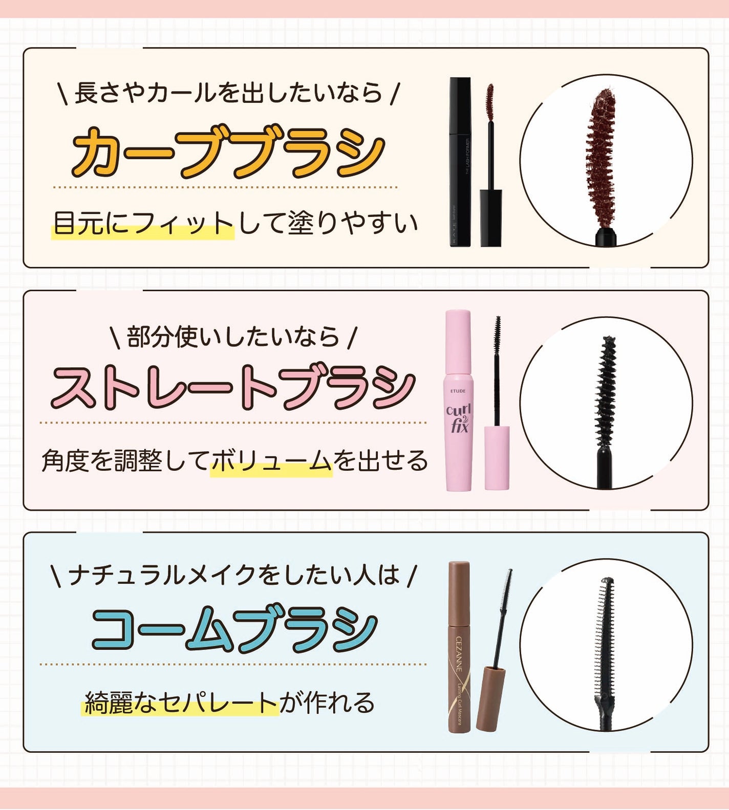 長さやカールを出したいならカーブブラシ。目元にフィットして塗りやすい。部分使いしたいならストレートブラシ。角度を調整してボリュームを出せる。ナチュラルメイクをしたい人はコームブラシ。綺麗なセパレートが作れる。