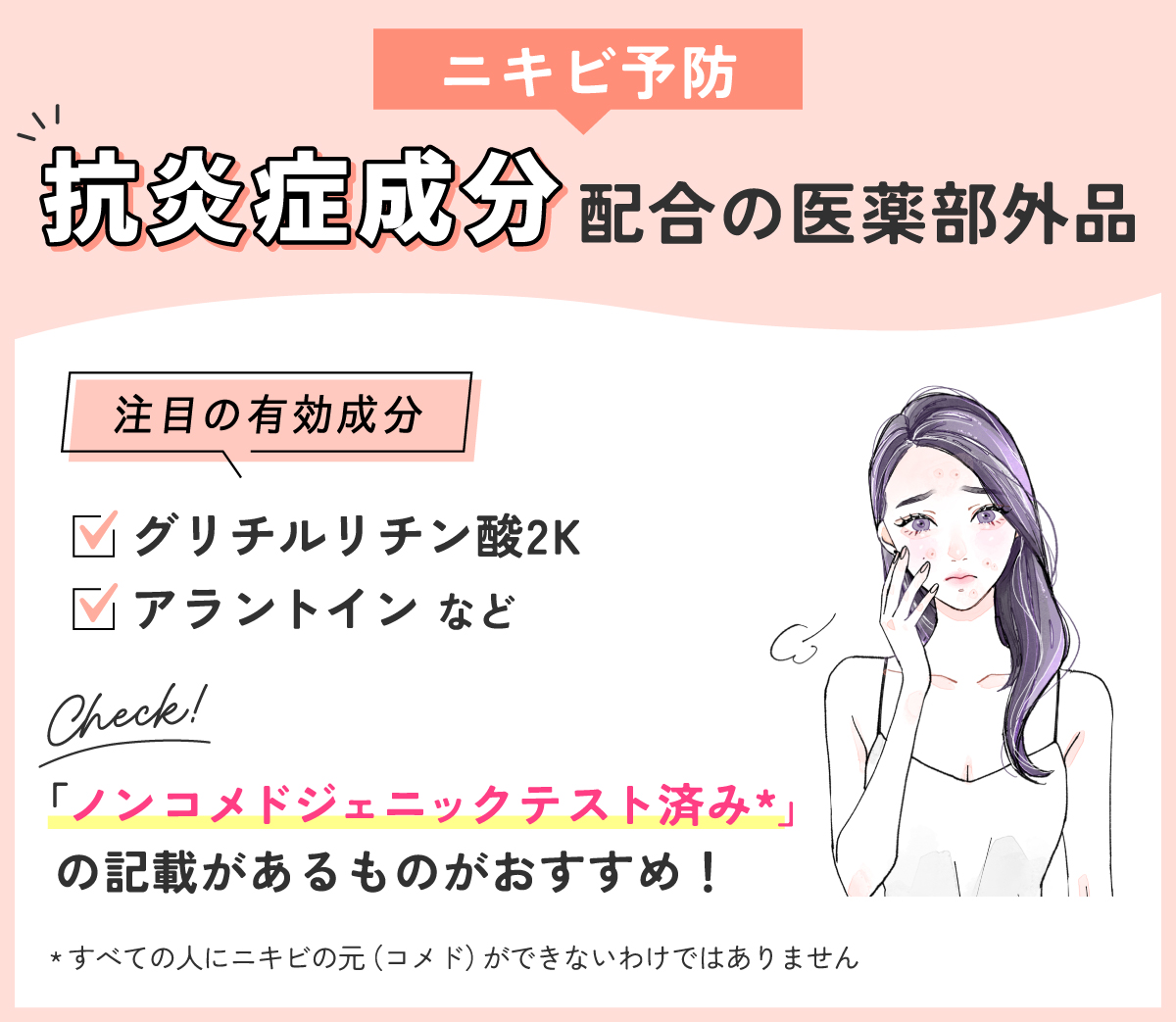 ニキビ予防には抗炎症成分配合の医薬部外品。注目の有効成分はグリチルリチン酸2K・アラントインなどです。「ノンコメドジェニックテスト済み*」の記載があるものがおすすめ！*すべての人にニキビの元（コメド）ができないわけではありません