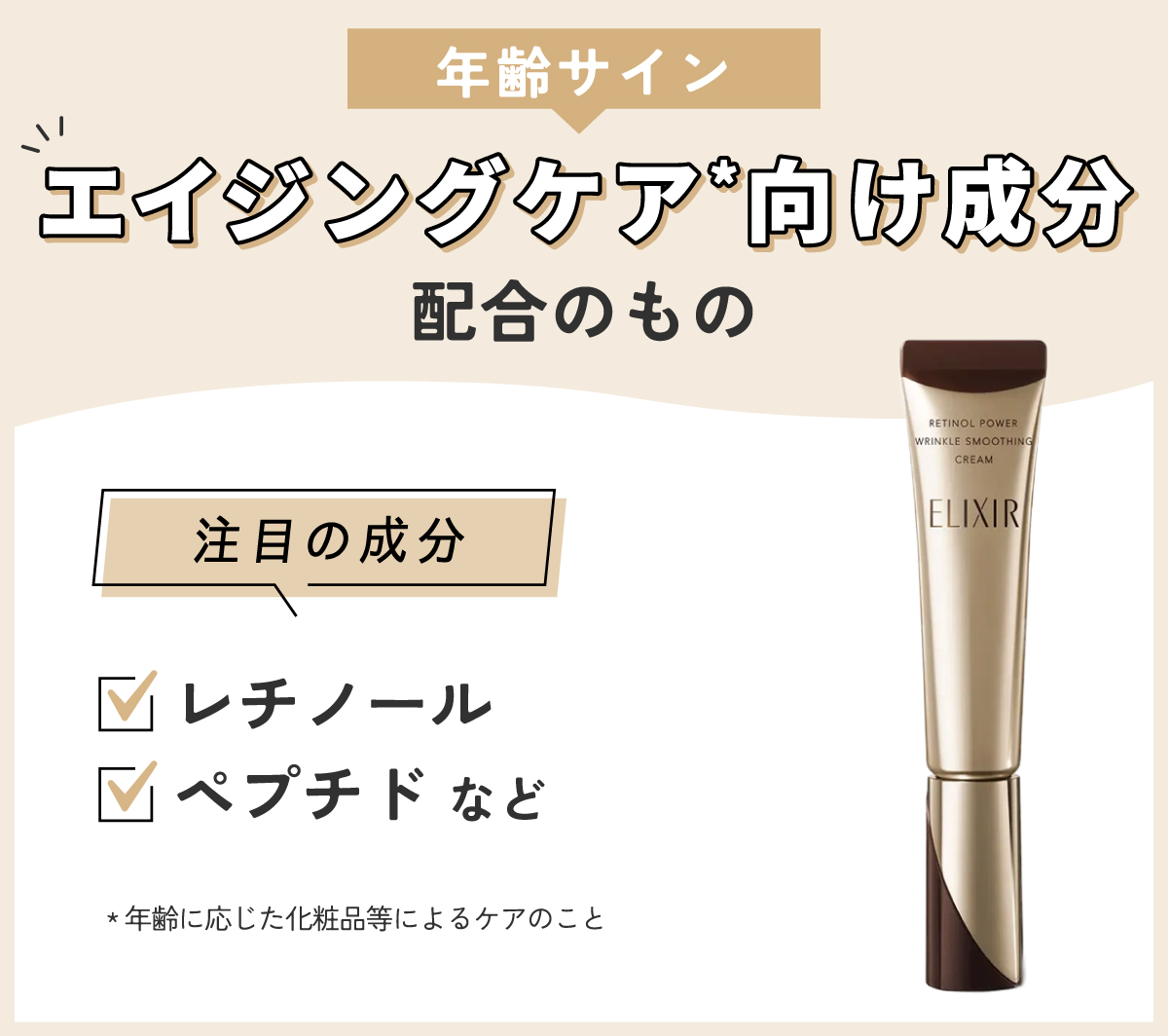 年齢サインにはエイジングケア*向け成分配合のもの。注目の成分はレチノール・ペプチドなどです。*年齢に応じた化粧品等によるケアのこと