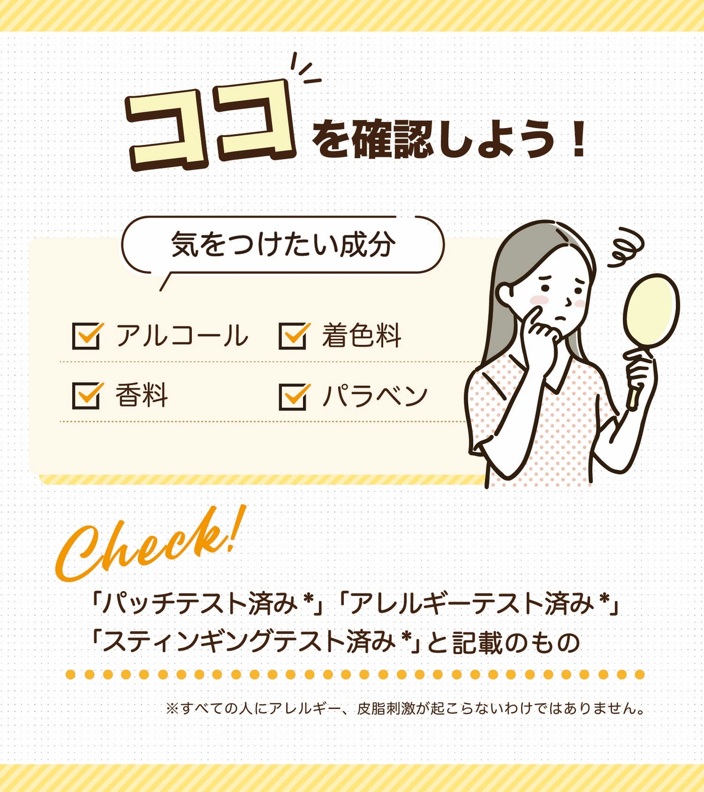 ココを確認しよう!気をつけたい成分はアルコール・着色料・香料・パラベンです。「パッチテスト済み*」「アレルギーテスト済み*」「スティンギングテスト済み*」とパッケージに記載のものもチェック。*すべての人にアレルギー、皮膚刺激が起こらないわけではありません。