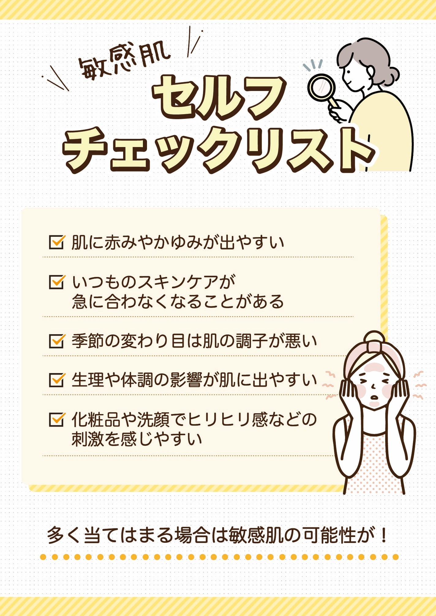 敏感肌セルフチェックリスト。肌に赤みやかゆみが出やすい。いつものスキンケアが急に合わなくなることがある。季節の変わり目は肌の調子が悪い。生理や体調の影響が肌に出やすい。化粧品や洗顔でヒリヒリ感などの刺激を感じやすい。多く当てはまる場合は敏感肌の可能性が!