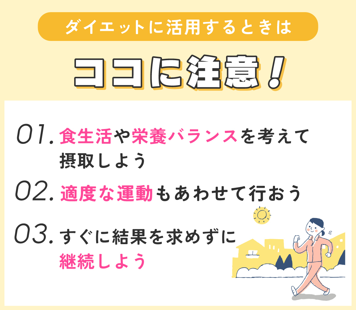 ダイエットに活用するときはココに注意！食生活や栄養バランスを考えて摂取しよう。適度な運動もあわせて行おう。すぐに結果を求めずに継続しよう。