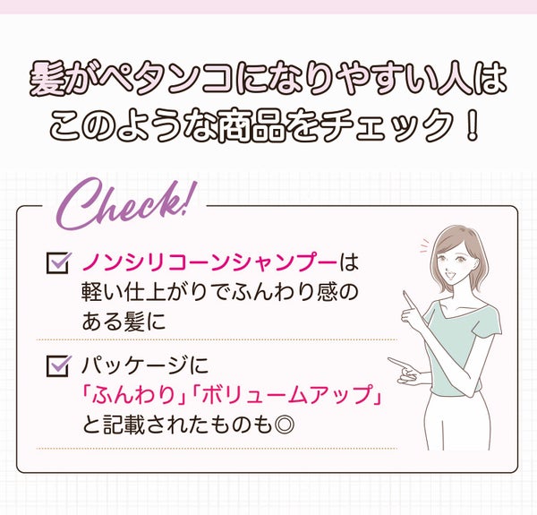 髪がペタンコになりやすい人はこのような商品をチェック!ノンシリコーンシャンプーは軽い仕上がりでふんわり感のある髪に。パッケージに「ふんわり」「ボリュームアップ」と記載されたものも◎