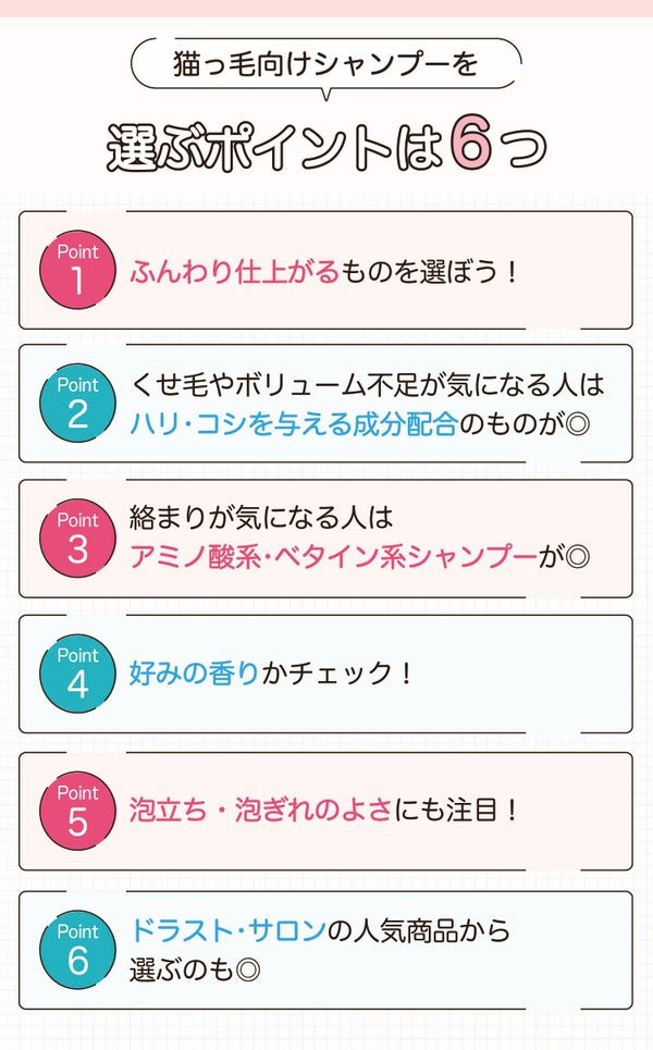 猫っ毛向けシャンプーを選ぶポイントは6つ。ふんわり仕上がるものを選ぼう!くせ毛やボリューム不足が気になる人はハリ・コシを与える成分配合のものが◎。絡まりが気になる人はアミノ酸系・ベタイン系シャンプーが◎ 好みの香りかチェック!泡立ち・泡ぎれのよさにも注目!ドラスト・サロンの人気商品から選ぶのも◎