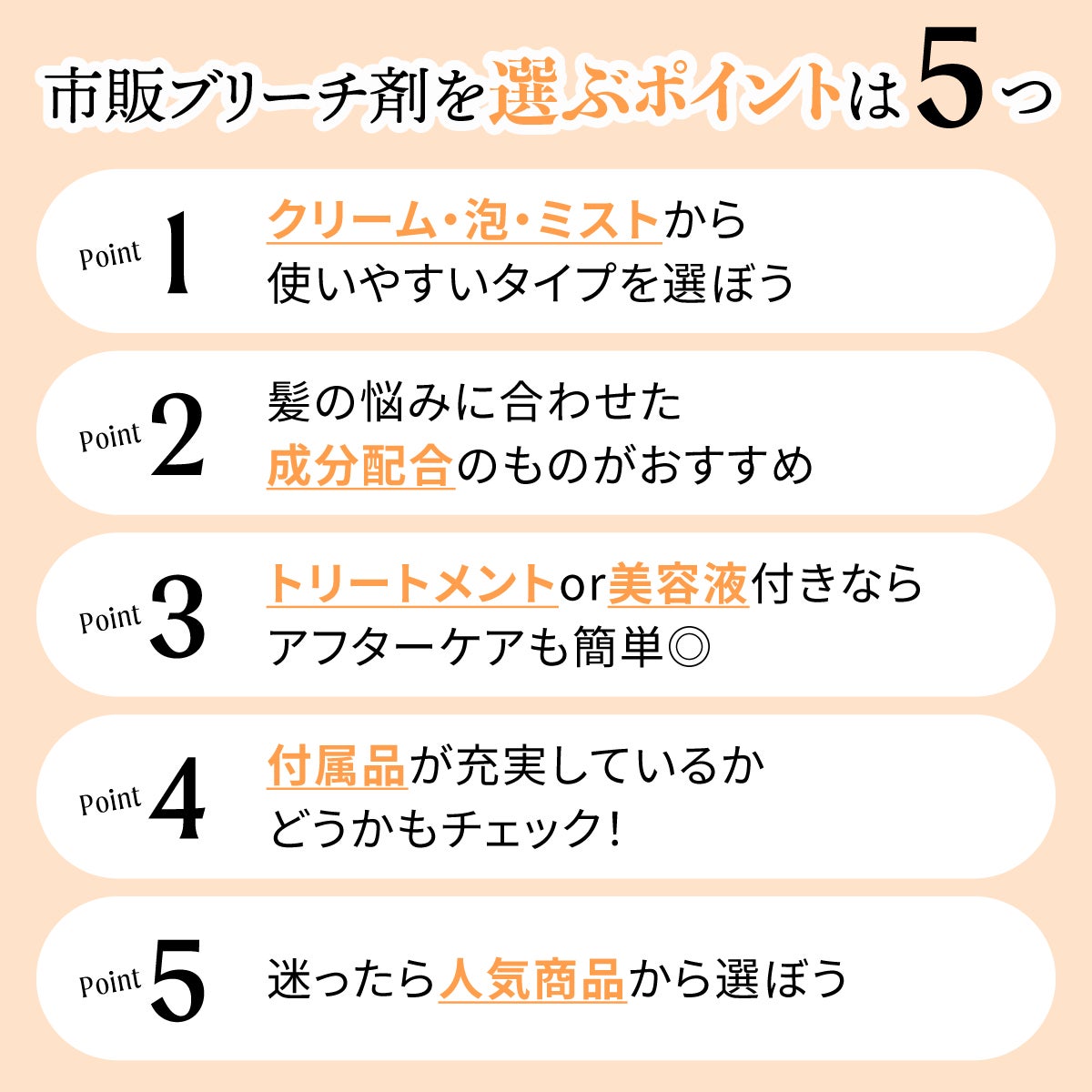 市販ブリーチ剤を選ぶポイントは5つ。クリーム・泡・ミストから使いやすいタイプを選ぼう。髪の悩みに合わせた成分配合のものがおすすめ。トリートメントor美容液付きならアフターケアも簡単◎。付属品が充実しているかどうかもチェック!迷ったら人気商品から選ぼう。