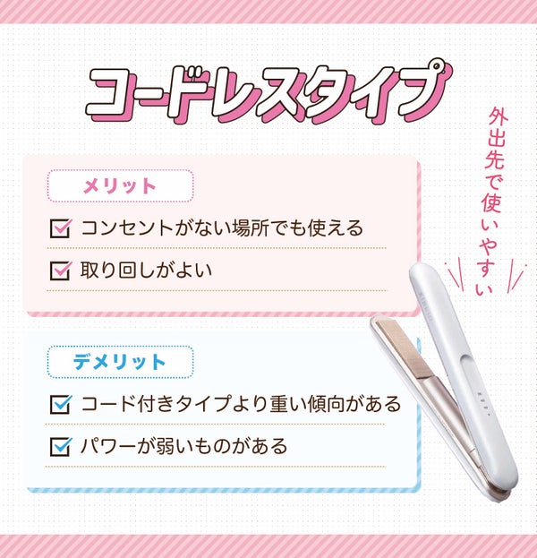 外出先でも使いやすいコードレスタイプ。コンセントがない場所でも使え取り回しがよいのがメリット。コード付きタイプより重い傾向がありパワーが弱いものがあるのがデメリット。