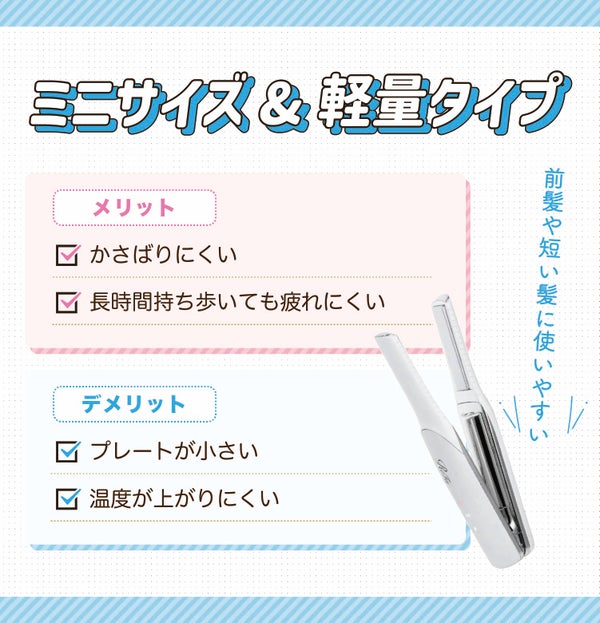 ミニサイズ&軽量タイプは前髪や短い髪に使いやすい。かさばりにくく長時間持ち歩いても疲れにくいのがメリット。プレートが小さく温度が上がりにくいのがデメリット。