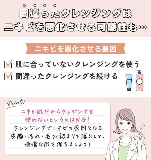 間違ったクレンジングはニキビを悪化させる可能性も。ニキビを悪化させる要因は肌に合っていないクレンジングを使う・間違ったクレンジングを続けるなどです。ニキビ肌だからクレジングを使わないというのはNG!クレンジングでニキビの原因となる皮脂・汚れ・毛穴詰まりを落として、清潔な肌を保ちましょう!