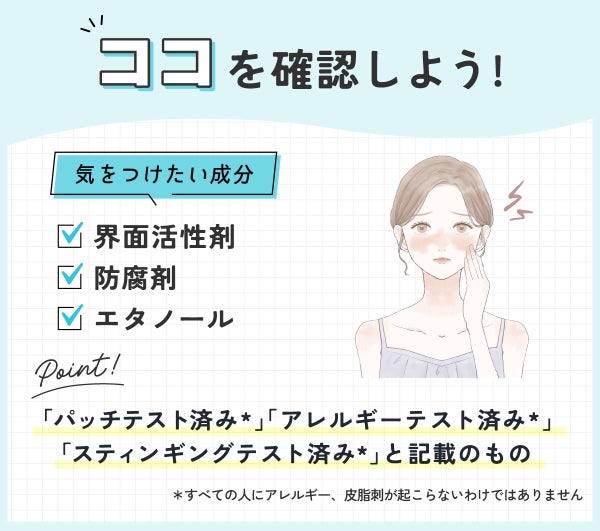 ココを確認しよう!気をつけたい成分は界面活性剤・防腐剤・エタノールです。「パッチテスト済み*」「アレルギーテスト済み*」「スティンギングテスト済み*」と記載されているものもよい。*すべての人にアレルギー、皮膚刺激が起こらないわけではありません