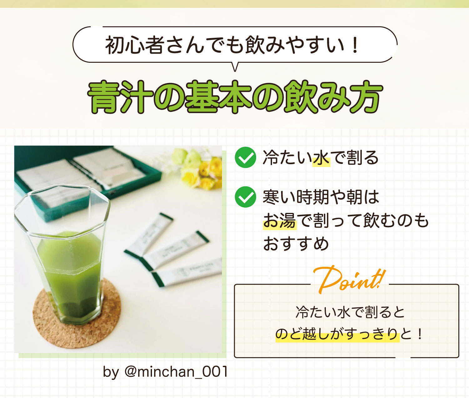 初心者さんでも飲みやすい！青汁の基本の飲み方。冷たい水で割る・寒い時期や朝はお湯で割って飲むのもおすすめ。冷たい水で割るとのど越しがすっきりと！