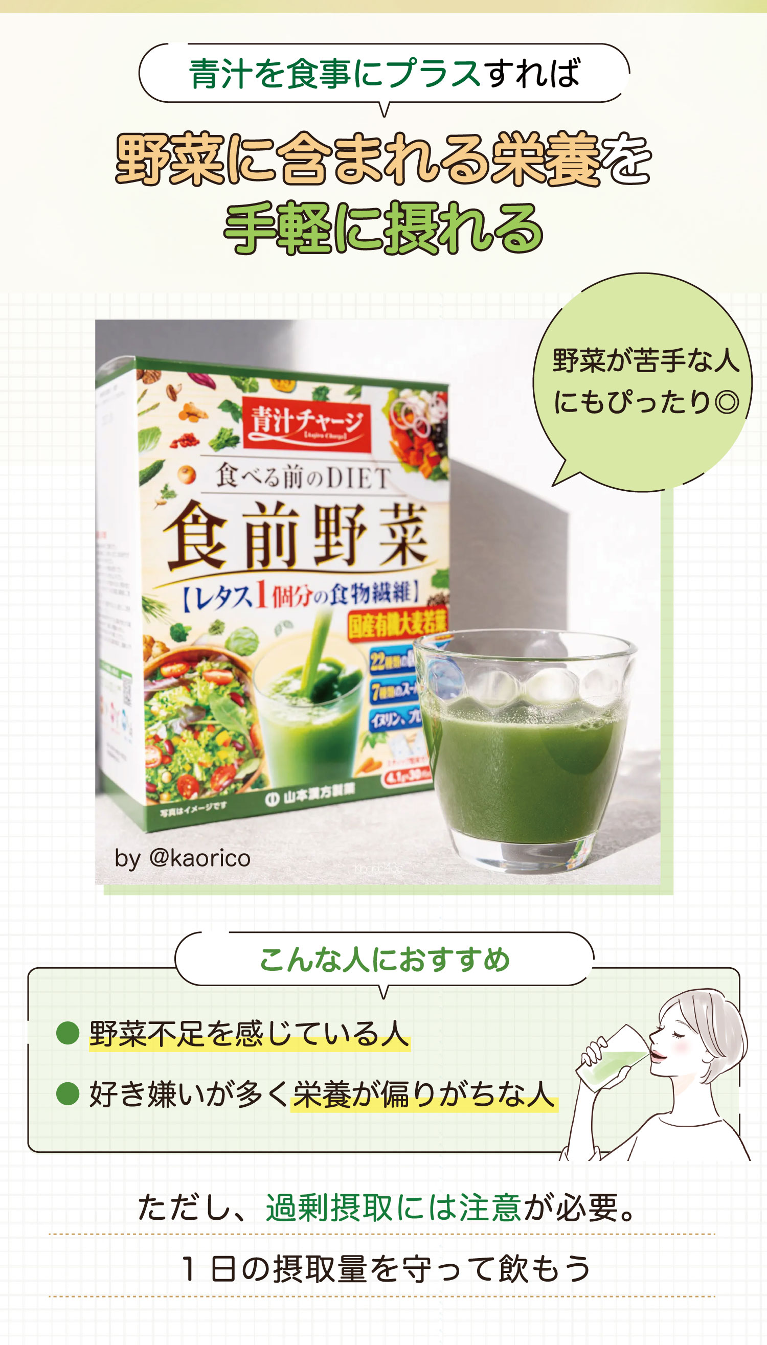 青汁を食事にプラスすれば野菜に含まれる栄養を手軽に摂れる。野菜が苦手な人にもぴったり◎。野菜不足を感じている人や好き嫌いが多く栄養が偏りがちな人におすすめ。ただし、過剰摂取には注意が必要。1日の摂取量を守って飲もう。