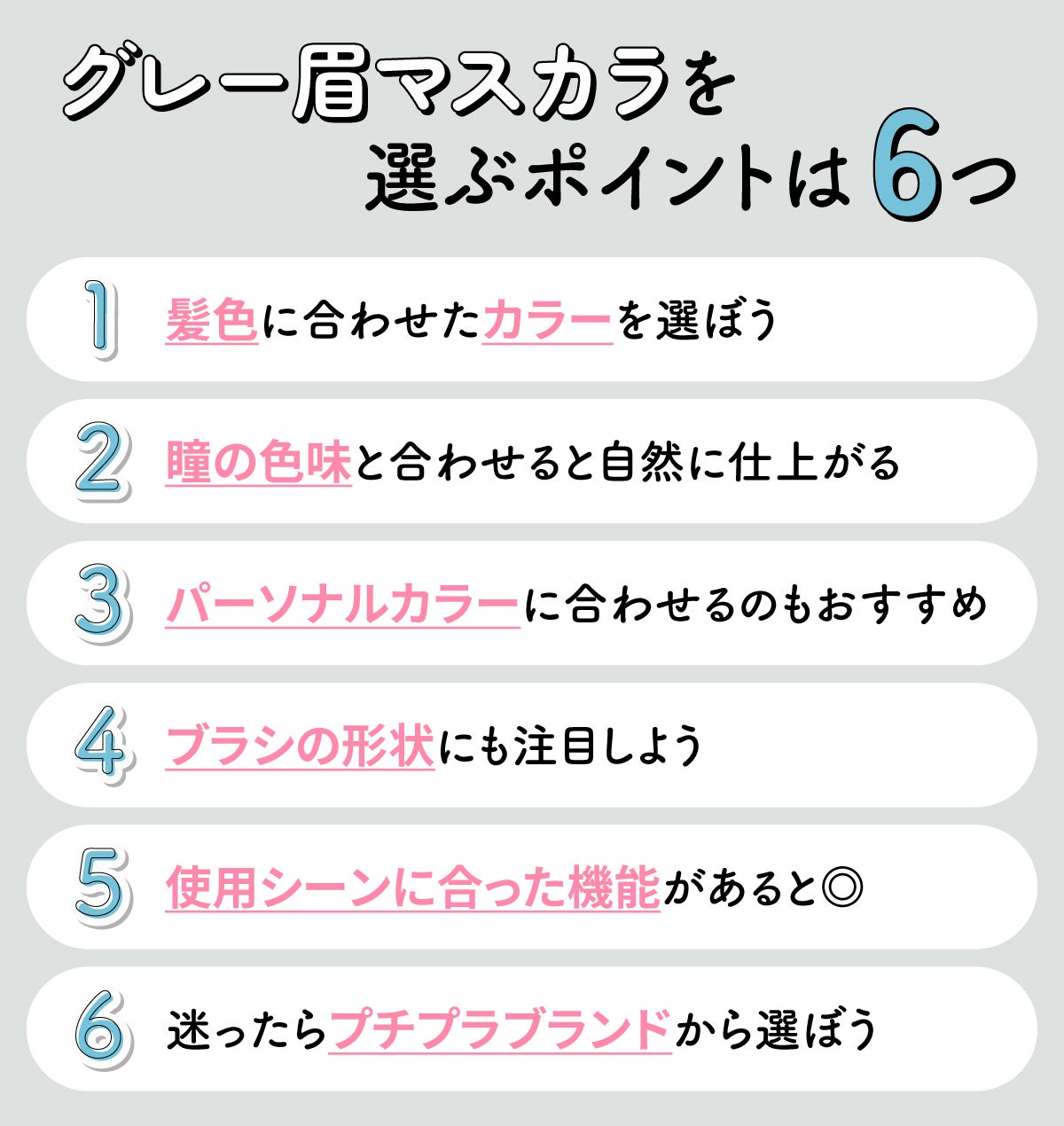 グレー眉マスカラを選ぶポイントは6つ。髪色に合わせたカラーを選ぼう。瞳の色味と合わせると自然に仕上がる。パーソナルカラーに合わせるのもおすすめ。ブラシの形状にも注目しよう。使用シーンに合った機能があると◎。迷ったらプチプラブランドから選ぼう。