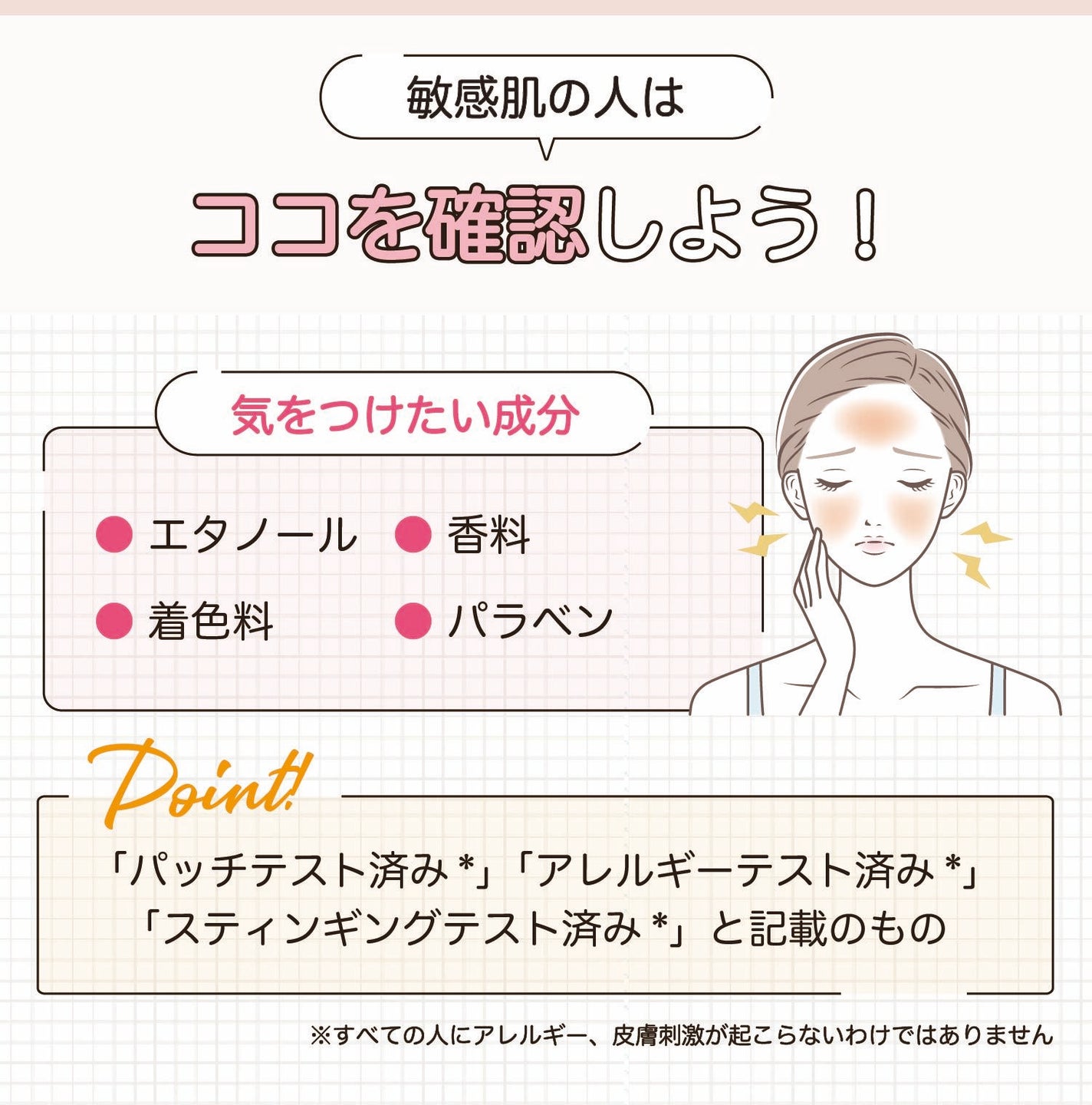 敏感肌の人は気をつけたい成分を確認しよう!エタノール・香料・着色料・パラベンなど。「パッチテスト済み*」「アレルギーテスト済み*」「スティンギングテスト済み*」と記載のものもおすすめ。*すべての人にアレルギー、皮膚刺激が起こらないというわけではありません