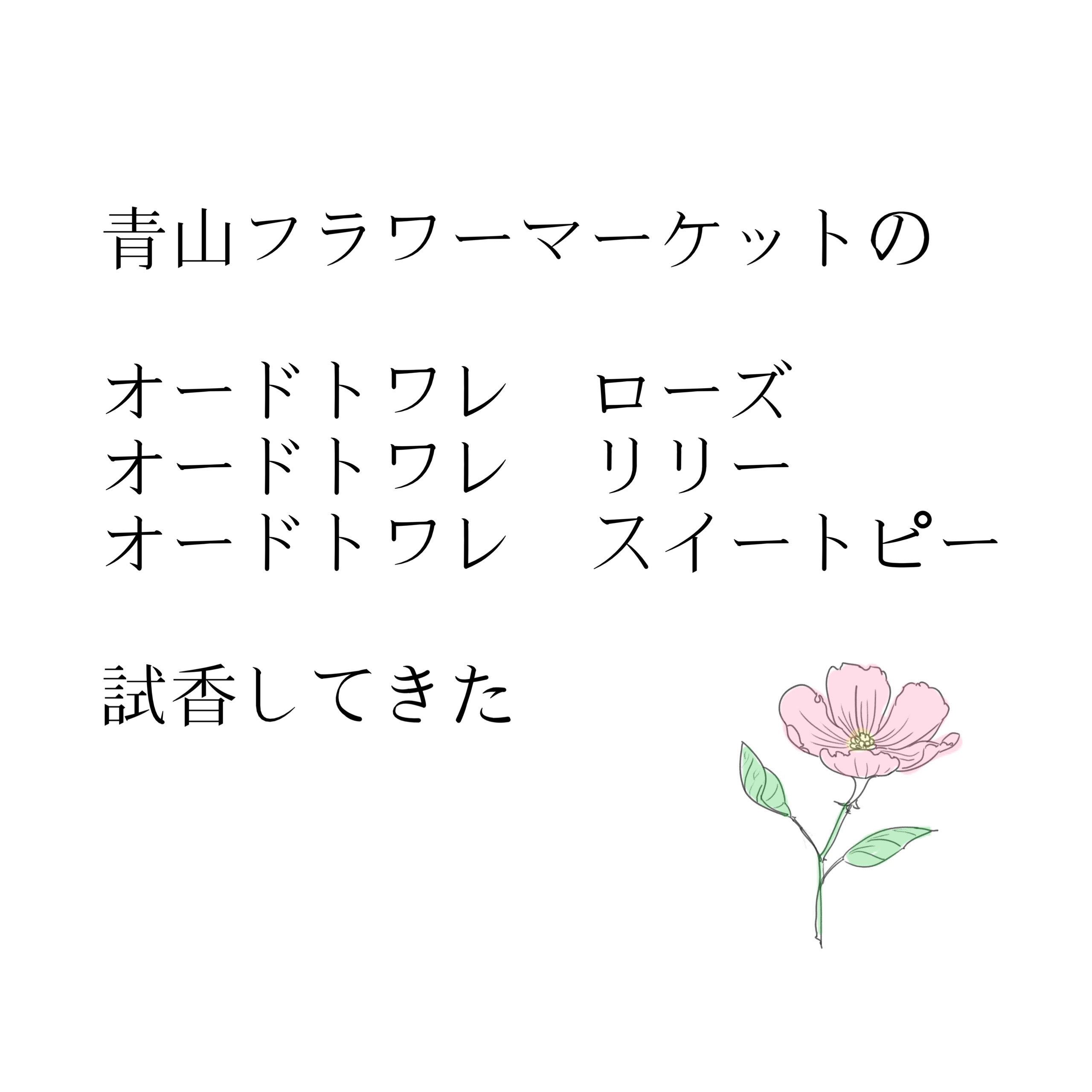 青山フラワーマーケットの
オードトワレ

ローズ
リリー
スイートピー

試香してきたよーって
忘れないうちに
どんなんだったか書き記しておこうかと



まず
いい匂いよーって聞いたから
楽しみに嗅いできた



全部本当に生花な感じ
　