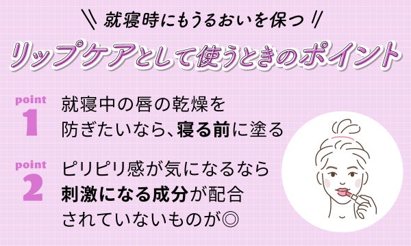 就寝時にもうるおいを保つリップケアとして使うときのポイント。就寝中の唇の乾燥を防ぎたいなら、寝る前に塗る。ピリピリ感が気になるなら刺激になる成分が配合されていないものが◎