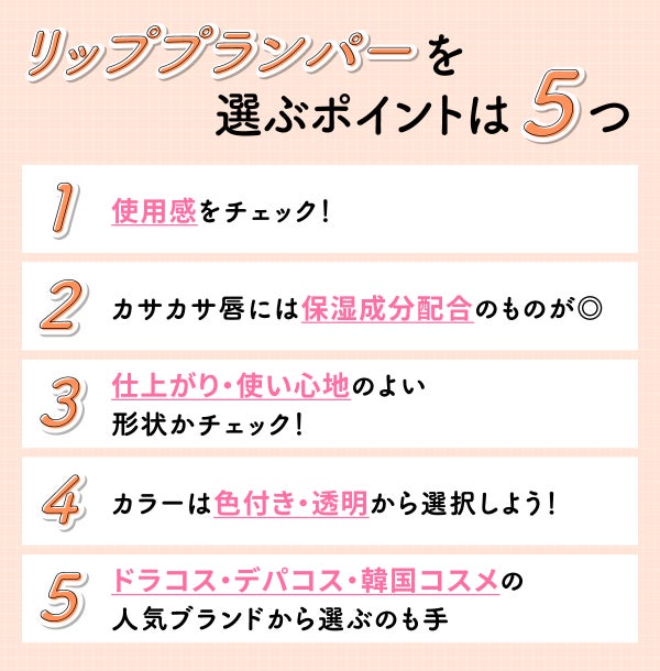 リッププランパーを選ぶポイントは5つ。使用感をチェック!カサカサ唇には保湿成分配合のものが◎ 仕上がり・使い心地のよい形状かチェック!カラーは色付き・透明から選択しよう!ドラコス・デパコス・韓国コスメの人気ブランドから選ぶのも手。