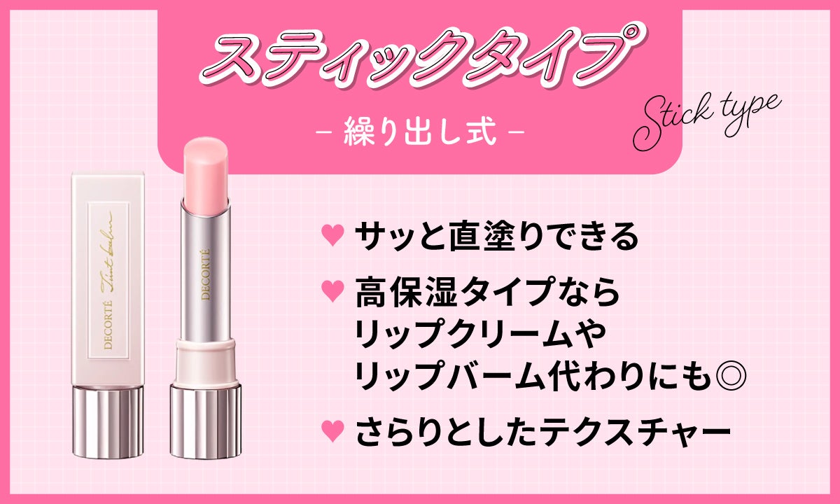 繰り出し式のスティックタイプは、さらりとしたテクスチャーでサッと直塗りでき高保湿タイプならリップクリームやリップバーム代わりにも◎