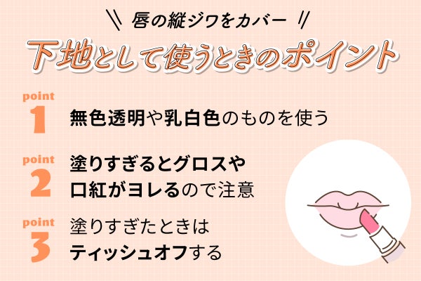 唇の縦ジワをカバー下地として使うときのポイント 。無色透明や乳白色のものを使う。塗りすぎるとグロスや口紅がヨレるので注意。塗りすぎたときはティッシュオフする。