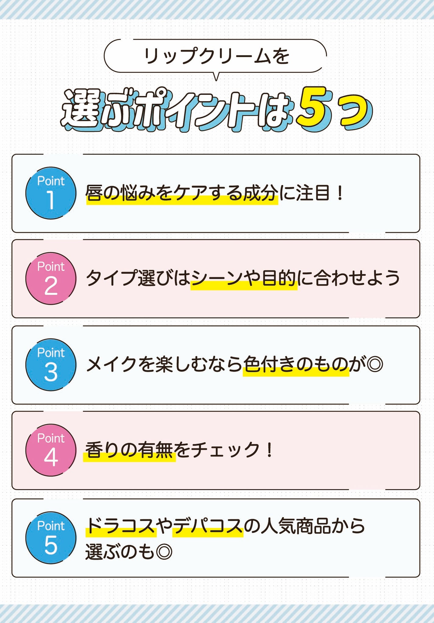 リップクリームを選ぶポイントは5つ。唇の悩みをケアする成分に注目!タイプ選びはシーンや目的に合わせよう。メイクを楽しむなら色付きのものが◎。香りの有無をチェック!ドラコスやデパコスの人気商品から選ぶのも◎。