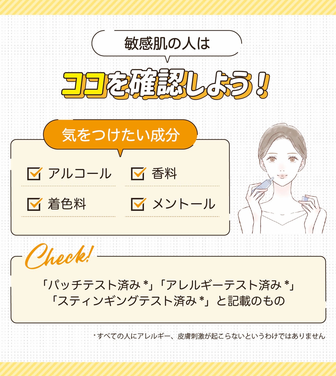 敏感肌の人はココを確認しよう!気をつけたい成分はアルコール・香料・着色料・メントールです。「パッチテスト済み*」「アレルギーテスト済み*」「スティンギングテスト済み*」と記載のもの。*すべての人にアレルギー、皮膚刺激が起こらないというわけではありません