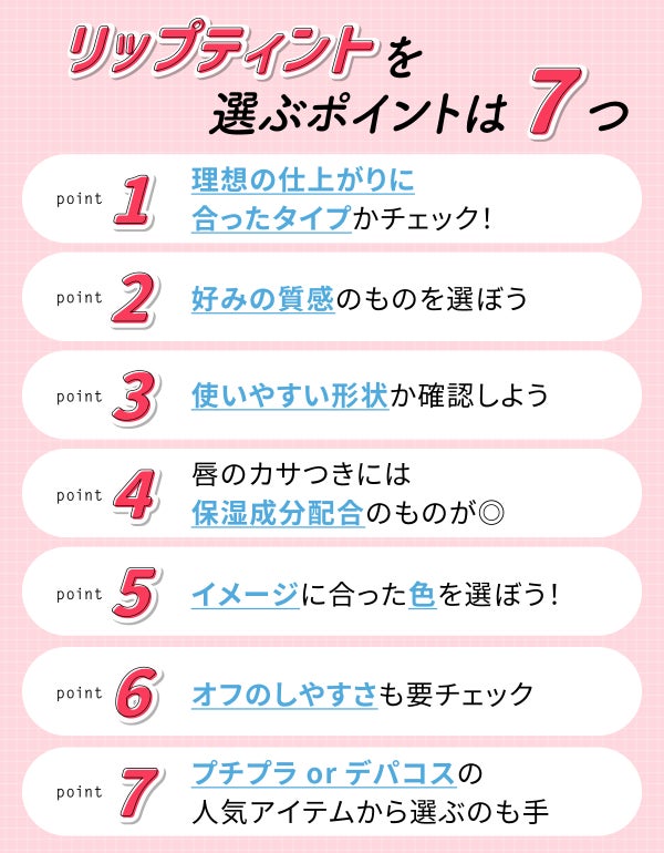 リップティントを選ぶポイントは7つ。理想の仕上がりに合ったタイプかチェック!好みの質感のものを選ぼう。使いやすい形状か確認しよう。唇のカサつきには保湿成分配合のものが◎イメージに合った色を選ぼう!オフのしやすさも要チェック。プチプラorデパコスの人気アイテムから選ぶのも手。